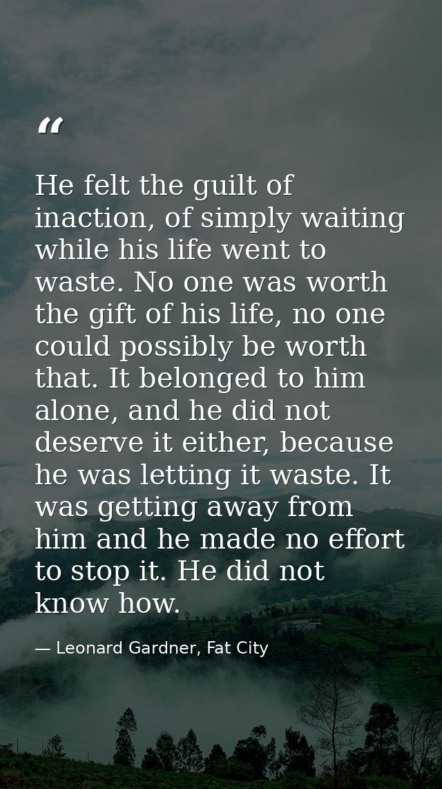He felt the guilt of inaction, of simply waiting while his life went to waste. No one was worth the gift of his life, no — Leonard Gardner, Fat City