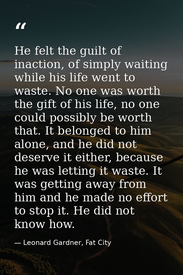 He felt the guilt of inaction, of simply waiting while his life went to waste. No one was worth the gift of his life, no — Leonard Gardner, Fat City
