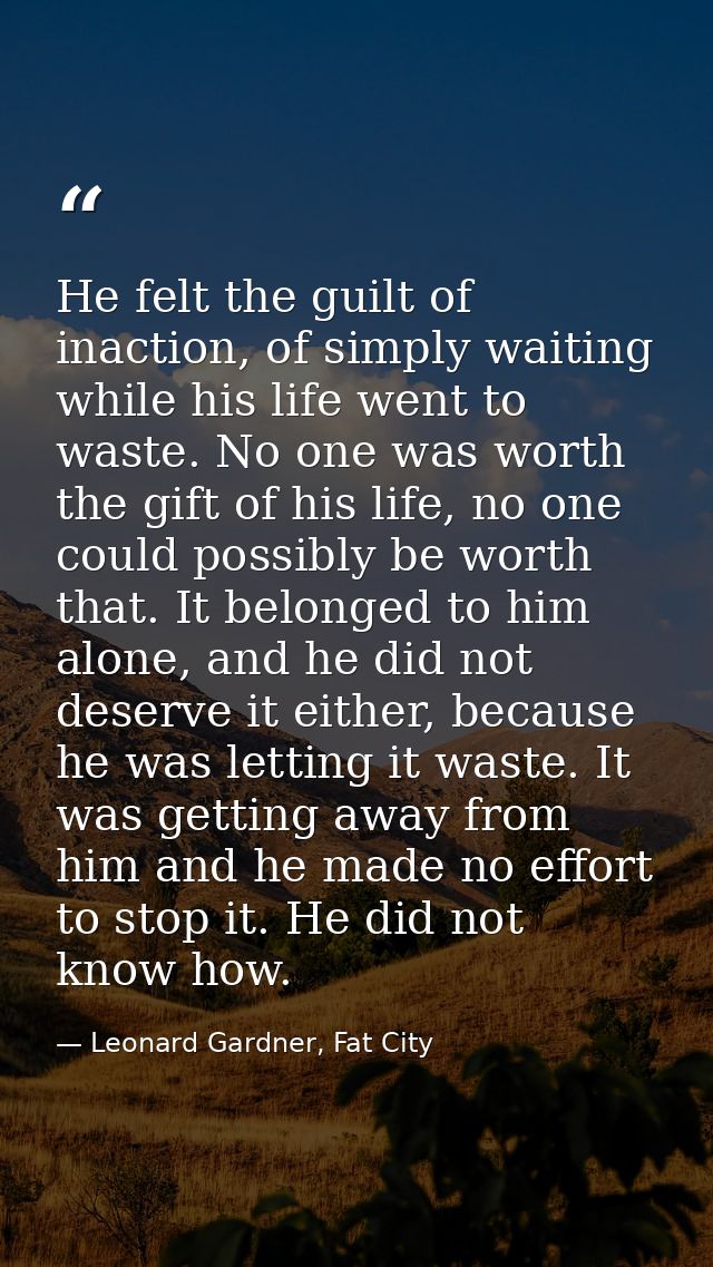 He felt the guilt of inaction, of simply waiting while his life went to waste. No one was worth the gift of his life, no — Leonard Gardner, Fat City