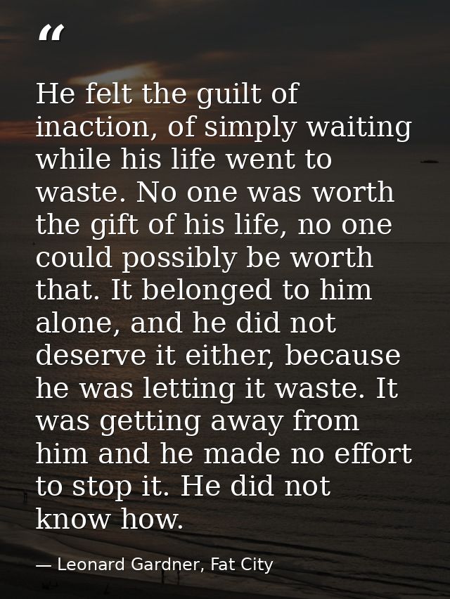 He felt the guilt of inaction, of simply waiting while his life went to waste. No one was worth the gift of his life, no — Leonard Gardner, Fat City