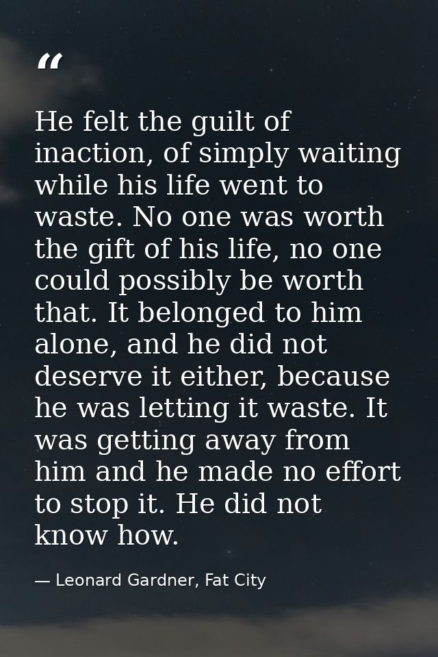 He felt the guilt of inaction, of simply waiting while his life went to waste. No one was worth the gift of his life, no — Leonard Gardner, Fat City