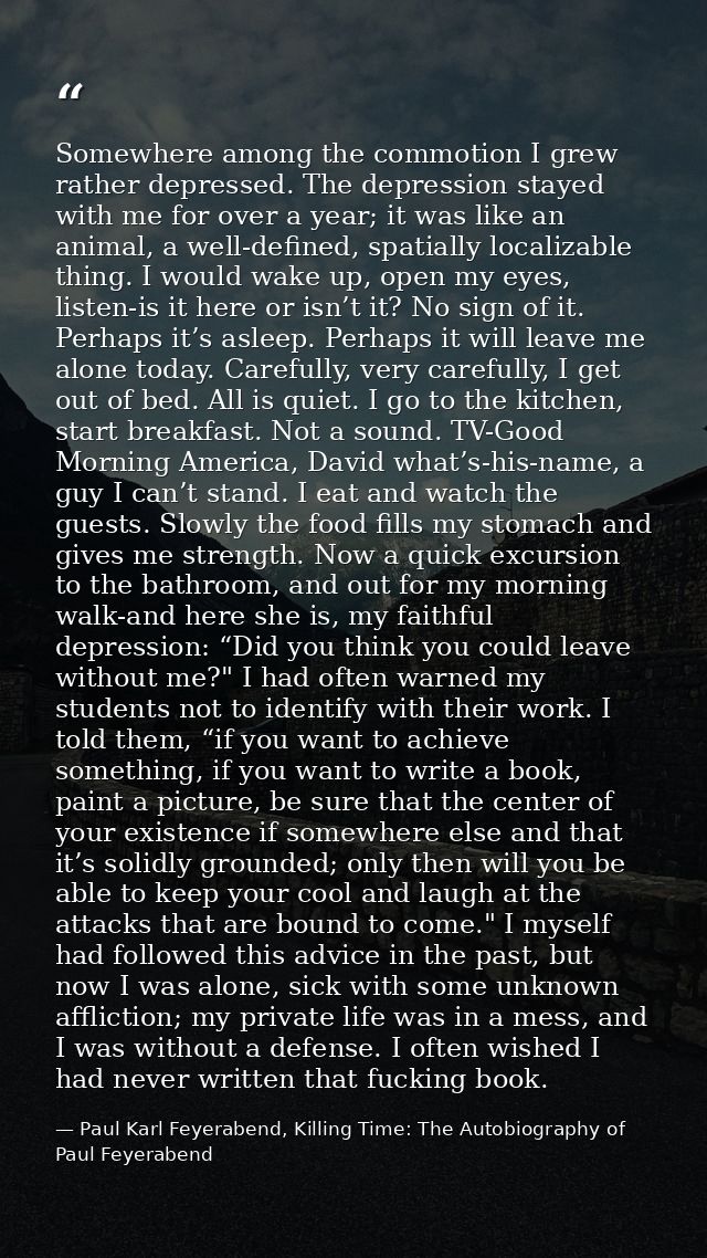 Somewhere among the commotion I grew rather depressed. The depression stayed with me for over a year; it was like an ani — Paul Karl Feyerabend, Killing Time: The Autobiography of Paul Feyerabend
