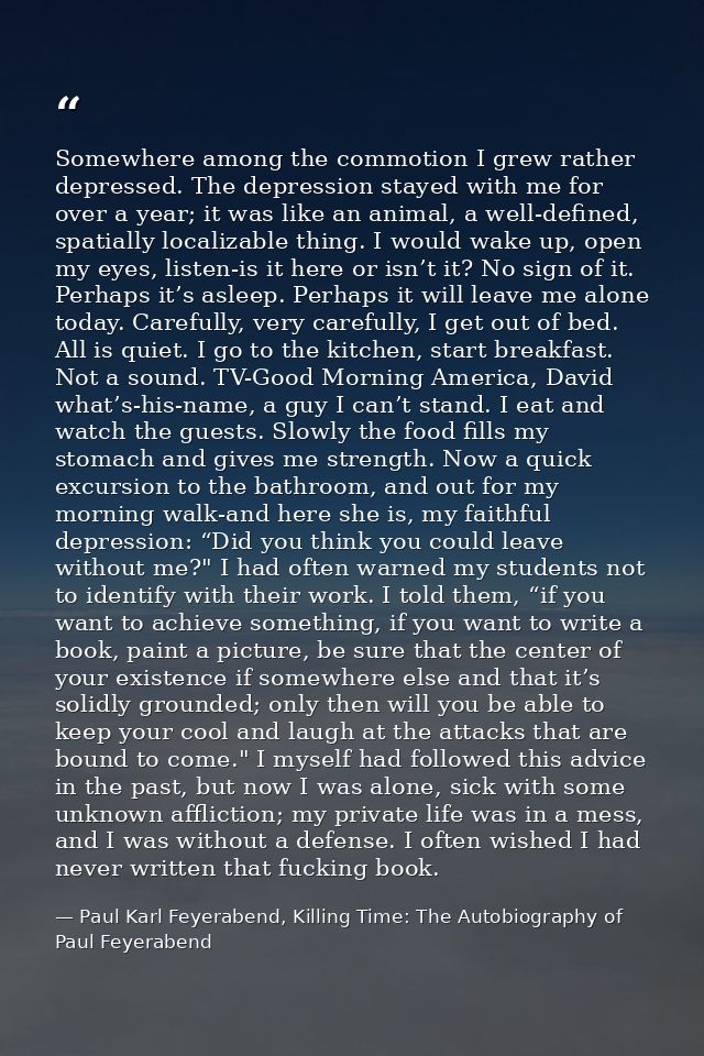 Somewhere among the commotion I grew rather depressed. The depression stayed with me for over a year; it was like an ani — Paul Karl Feyerabend, Killing Time: The Autobiography of Paul Feyerabend