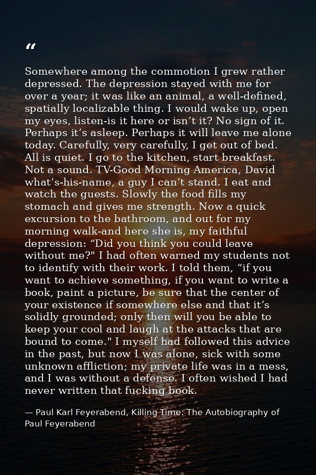 Somewhere among the commotion I grew rather depressed. The depression stayed with me for over a year; it was like an ani — Paul Karl Feyerabend, Killing Time: The Autobiography of Paul Feyerabend