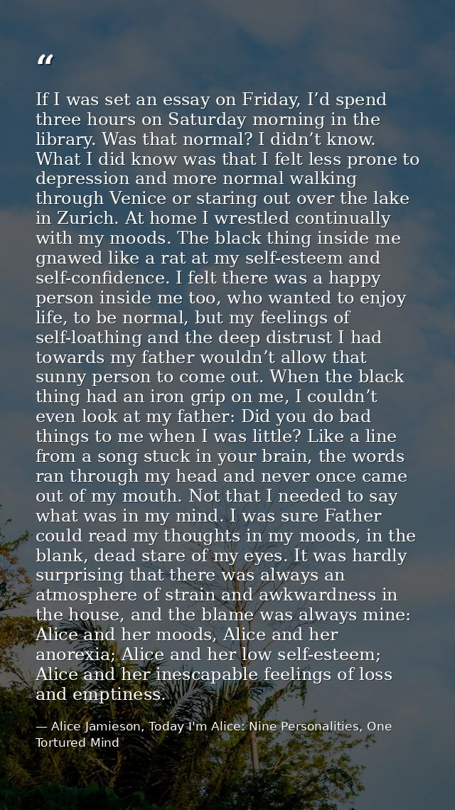 If I was set an essay on Friday, I’d spend three hours on Saturday morning in the library. Was that normal? I didn’t kno — Alice Jamieson, Today I'm Alice: Nine Personalities, One Tortured Mind