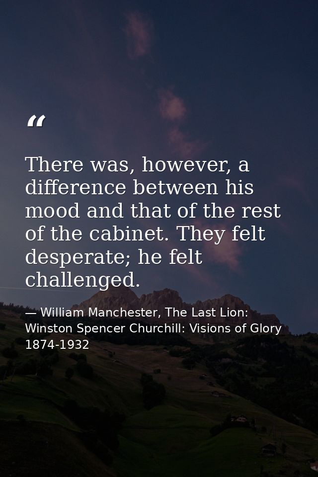There was, however, a difference between his mood and that of the rest of the cabinet. They felt desperate; he felt chal — William Manchester, The Last Lion: Winston Spencer Churchill: Visions of Glory 1874-1932