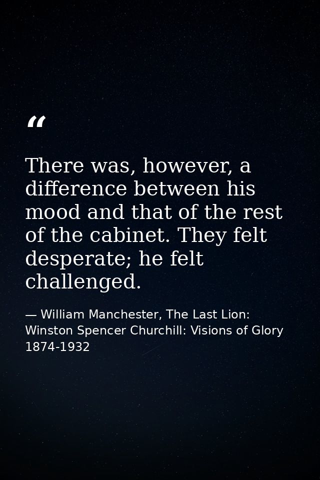 There was, however, a difference between his mood and that of the rest of the cabinet. They felt desperate; he felt chal — William Manchester, The Last Lion: Winston Spencer Churchill: Visions of Glory 1874-1932