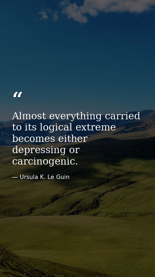 Almost everything carried to its logical extreme becomes either depressing or carcinogenic. — Ursula K. Le Guin