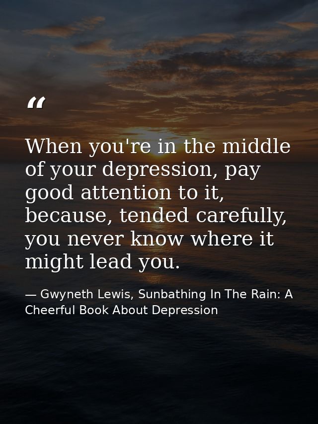 When you're in the middle of your depression, pay good attention to it, because, tended carefully, you never know where  — Gwyneth Lewis, Sunbathing In The Rain: A Cheerful Book About Depression