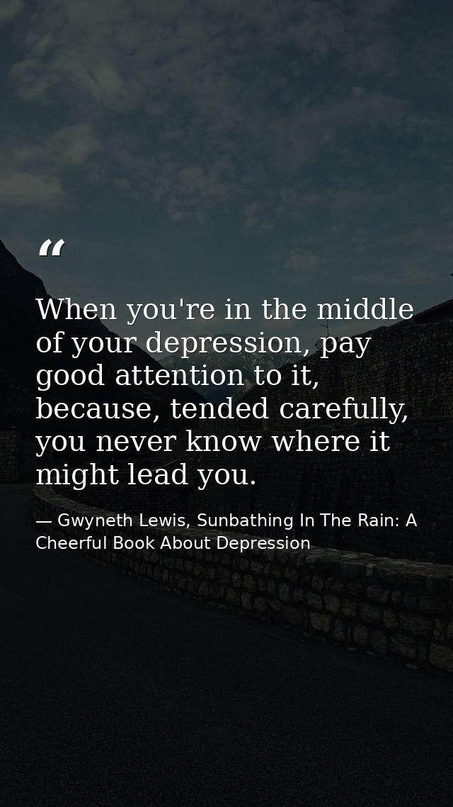 When you're in the middle of your depression, pay good attention to it, because, tended carefully, you never know where  — Gwyneth Lewis, Sunbathing In The Rain: A Cheerful Book About Depression
