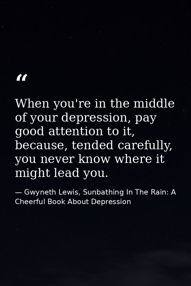 When you're in the middle of your depression, pay good attention to it, because, tended carefully, you never know where  — Gwyneth Lewis, Sunbathing In The Rain: A Cheerful Book About Depression