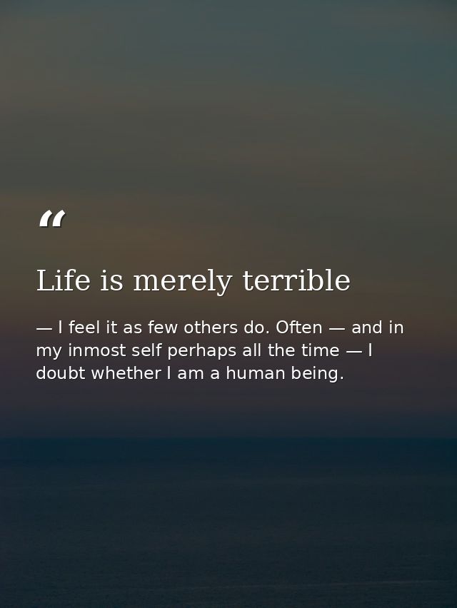 Life is merely terrible — I feel it as few others do. Often — and in my inmost self perhaps all the time — I doubt whether I am a human being.