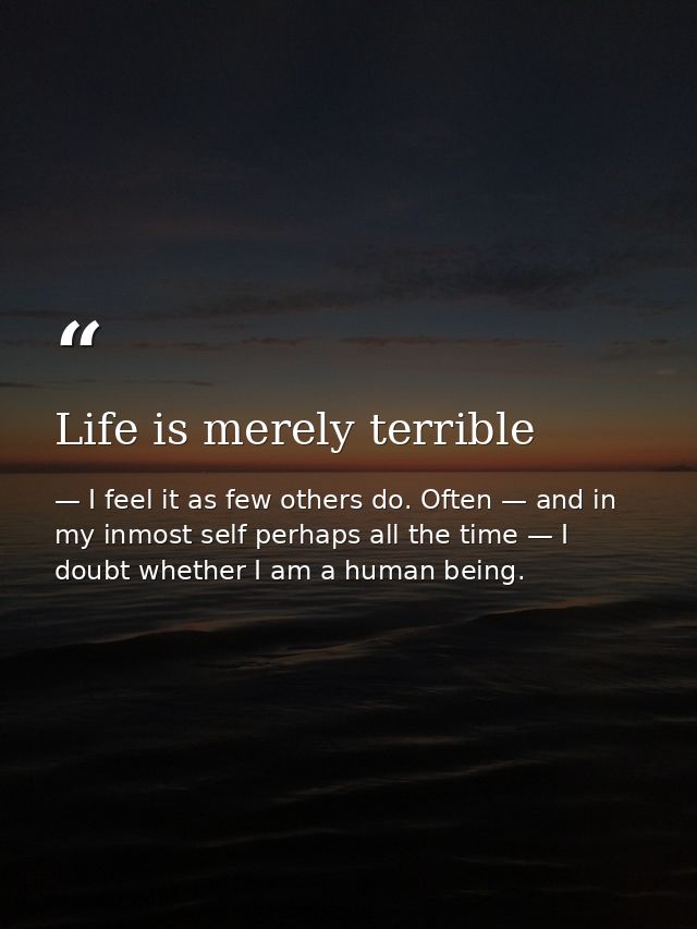 Life is merely terrible — I feel it as few others do. Often — and in my inmost self perhaps all the time — I doubt whether I am a human being.