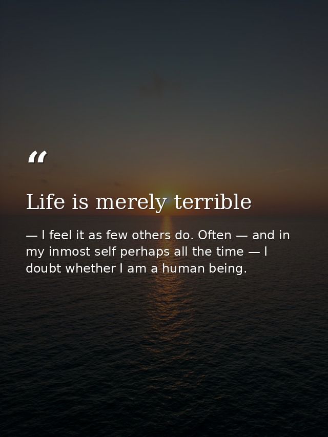 Life is merely terrible — I feel it as few others do. Often — and in my inmost self perhaps all the time — I doubt whether I am a human being.