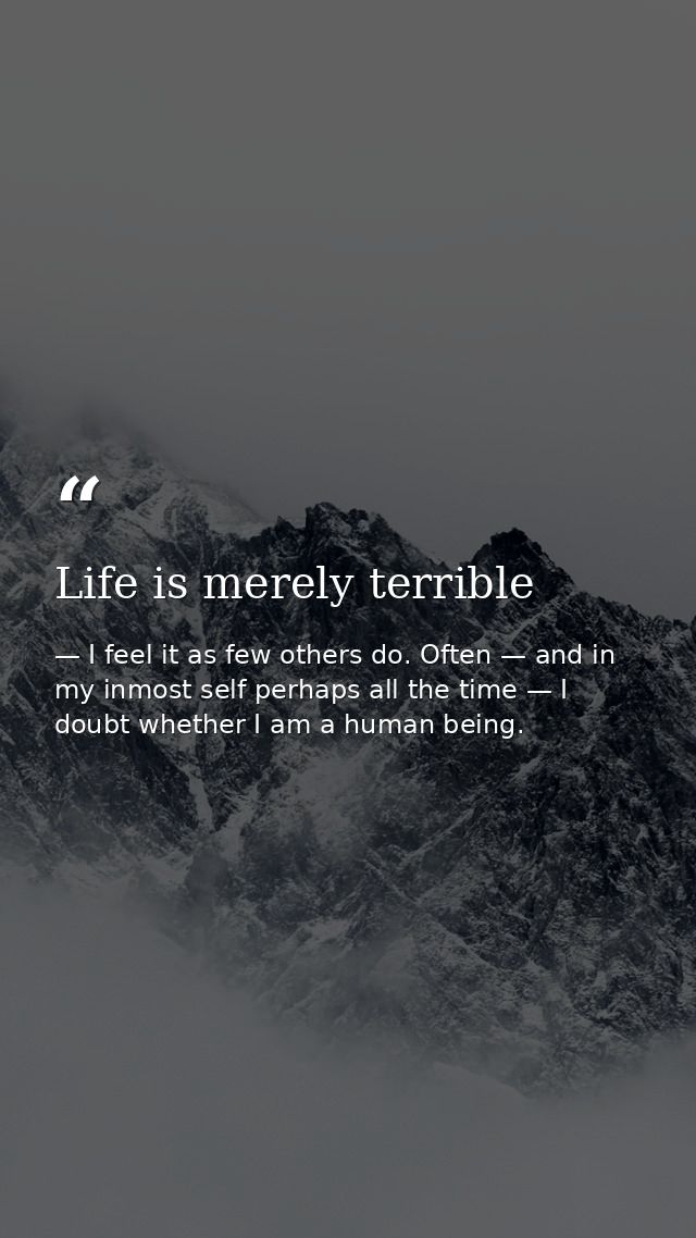 Life is merely terrible — I feel it as few others do. Often — and in my inmost self perhaps all the time — I doubt whether I am a human being.