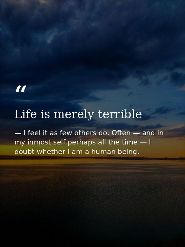 Life is merely terrible — I feel it as few others do. Often — and in my inmost self perhaps all the time — I doubt whether I am a human being.