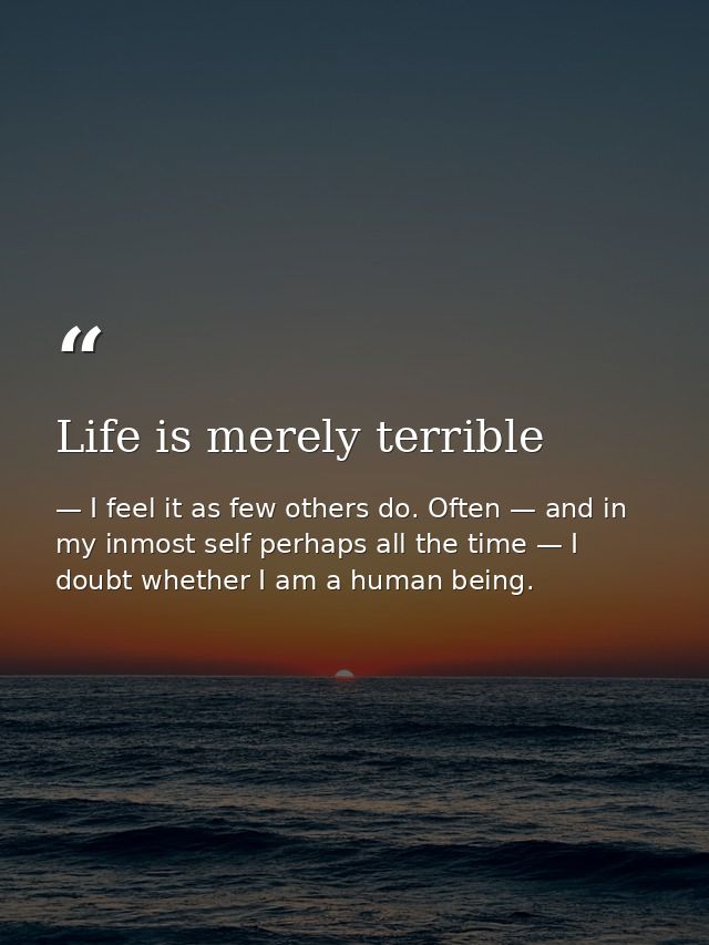 Life is merely terrible — I feel it as few others do. Often — and in my inmost self perhaps all the time — I doubt whether I am a human being.