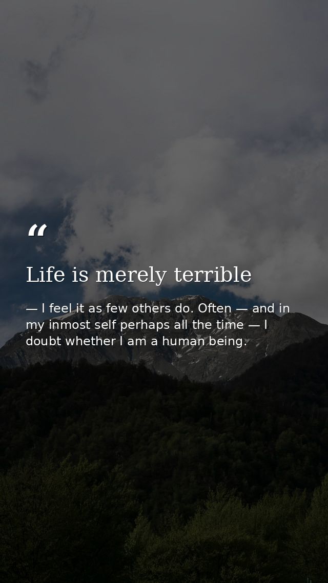 Life is merely terrible — I feel it as few others do. Often — and in my inmost self perhaps all the time — I doubt whether I am a human being.