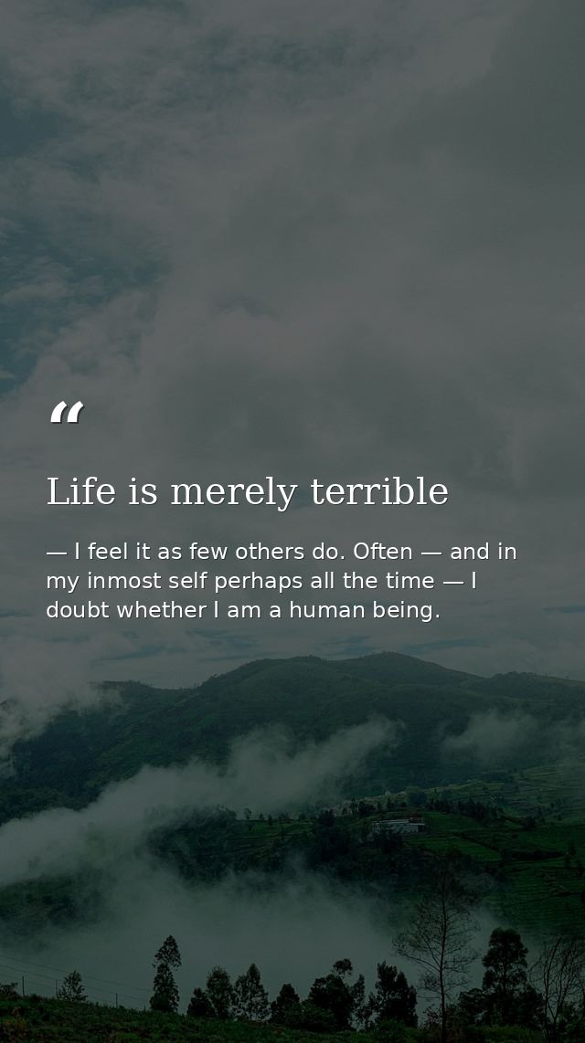 Life is merely terrible — I feel it as few others do. Often — and in my inmost self perhaps all the time — I doubt whether I am a human being.