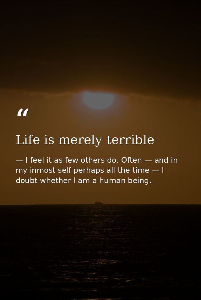 Life is merely terrible — I feel it as few others do. Often — and in my inmost self perhaps all the time — I doubt whether I am a human being.