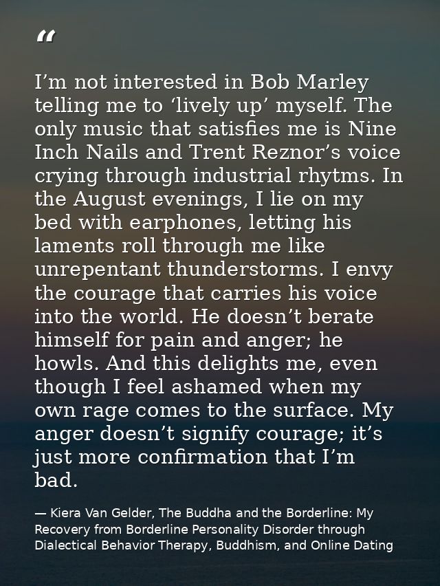 I’m not interested in Bob Marley telling me to ‘lively up’ myself. The only music that satisfies me is Nine Inch Nails a — Kiera Van Gelder, The Buddha and the Borderline: My Recovery from Borderline Personality Disorder through Dialectical Behavior Therapy, Buddhism, and Online Dating