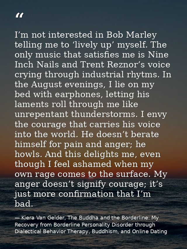 I’m not interested in Bob Marley telling me to ‘lively up’ myself. The only music that satisfies me is Nine Inch Nails a — Kiera Van Gelder, The Buddha and the Borderline: My Recovery from Borderline Personality Disorder through Dialectical Behavior Therapy, Buddhism, and Online Dating