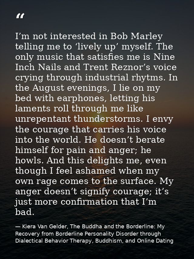 I’m not interested in Bob Marley telling me to ‘lively up’ myself. The only music that satisfies me is Nine Inch Nails a — Kiera Van Gelder, The Buddha and the Borderline: My Recovery from Borderline Personality Disorder through Dialectical Behavior Therapy, Buddhism, and Online Dating
