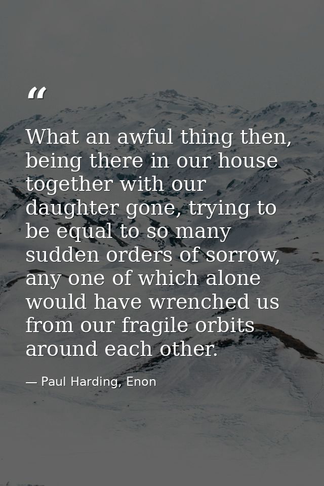 What an awful thing then, being there in our house together with our daughter gone, trying to be equal to so many sudden — Paul Harding, Enon