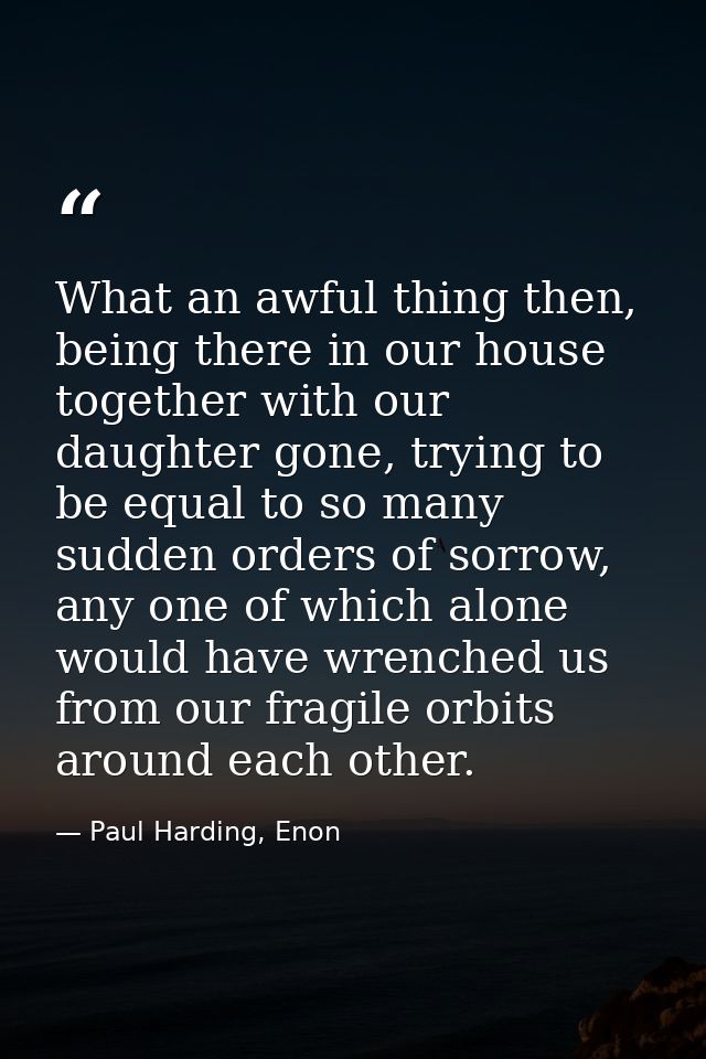 What an awful thing then, being there in our house together with our daughter gone, trying to be equal to so many sudden — Paul Harding, Enon