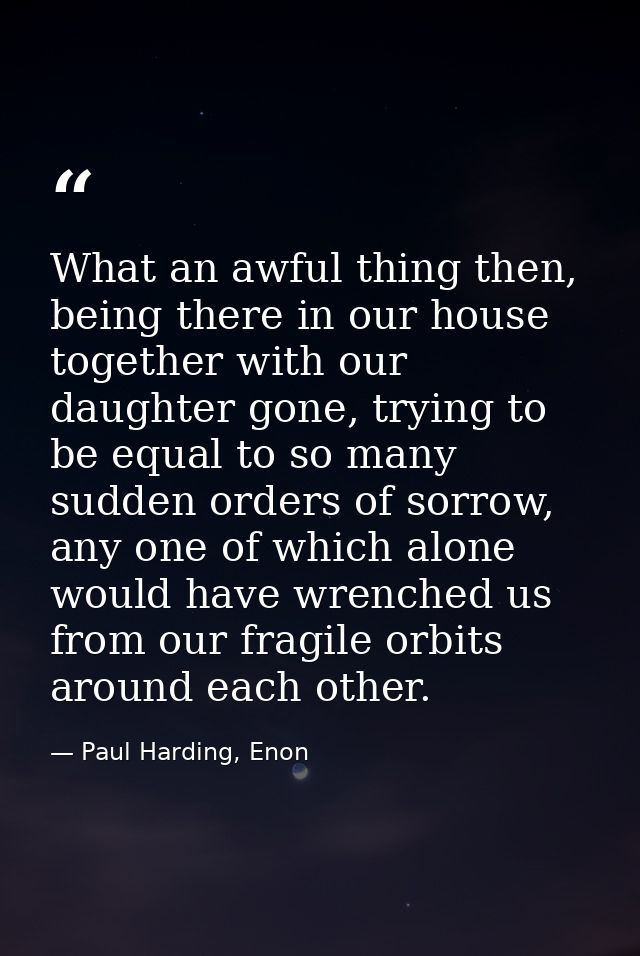What an awful thing then, being there in our house together with our daughter gone, trying to be equal to so many sudden — Paul Harding, Enon