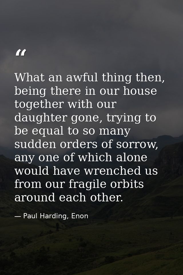 What an awful thing then, being there in our house together with our daughter gone, trying to be equal to so many sudden — Paul Harding, Enon