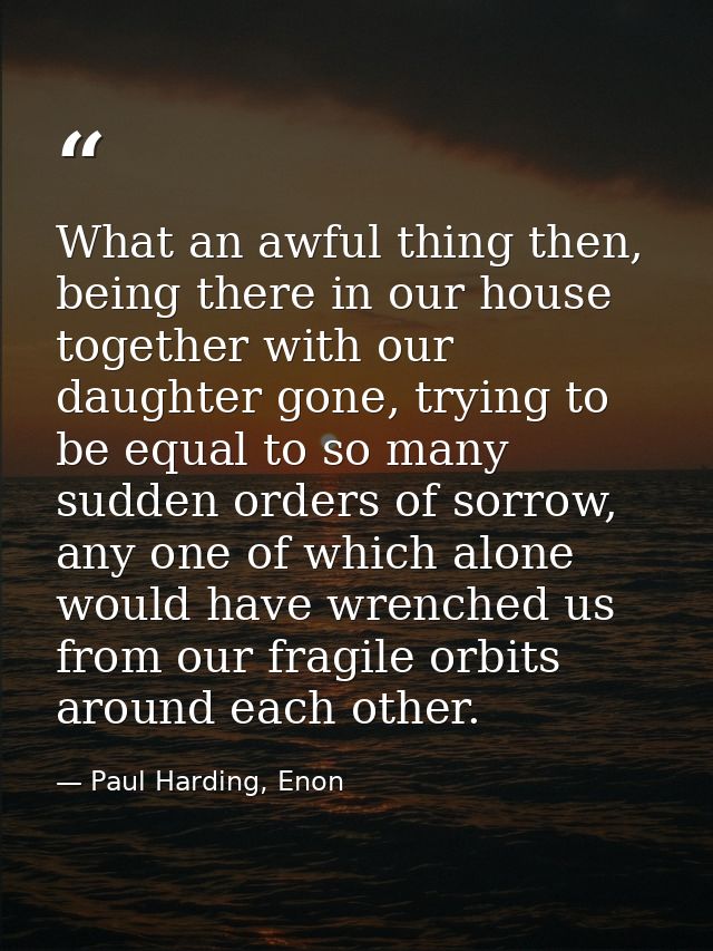 What an awful thing then, being there in our house together with our daughter gone, trying to be equal to so many sudden — Paul Harding, Enon