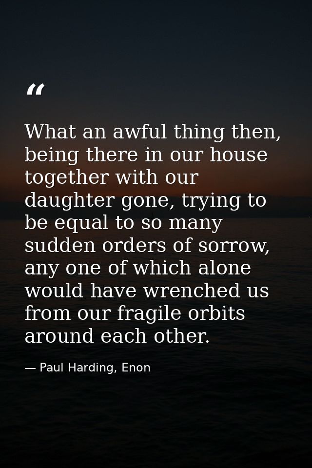 What an awful thing then, being there in our house together with our daughter gone, trying to be equal to so many sudden — Paul Harding, Enon