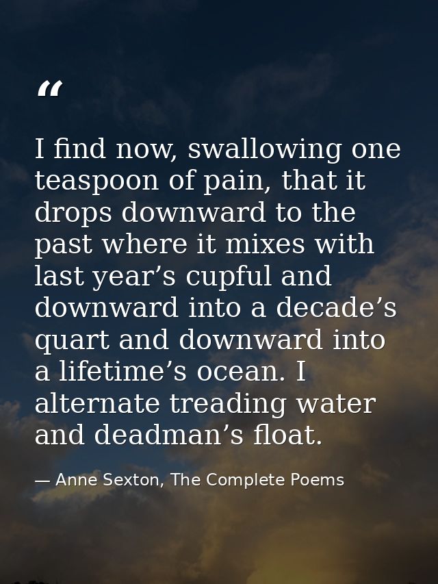 I find now, swallowing one teaspoon of pain, that it drops downward to the past where it mixes with last year’s cupful a — Anne Sexton, The Complete Poems
