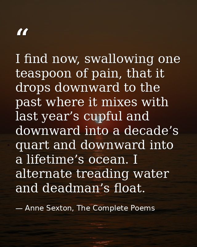 I find now, swallowing one teaspoon of pain, that it drops downward to the past where it mixes with last year’s cupful a — Anne Sexton, The Complete Poems