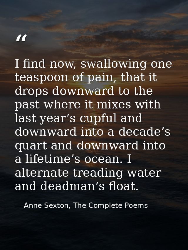 I find now, swallowing one teaspoon of pain, that it drops downward to the past where it mixes with last year’s cupful a — Anne Sexton, The Complete Poems