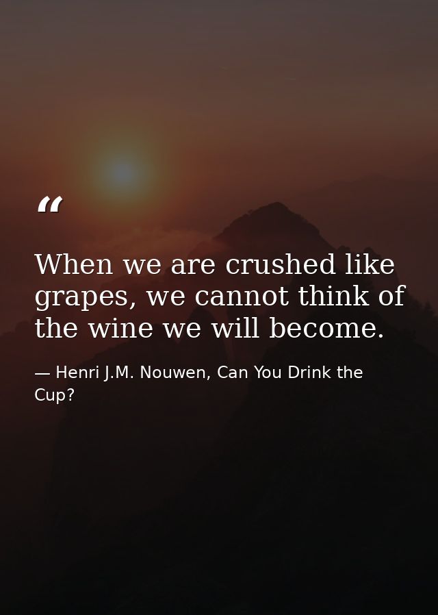 When we are crushed like grapes, we cannot think of the wine we will become. — Henri J.M. Nouwen, Can You Drink the Cup?