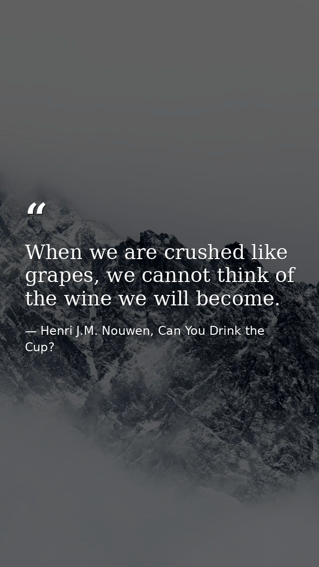 When we are crushed like grapes, we cannot think of the wine we will become. — Henri J.M. Nouwen, Can You Drink the Cup?