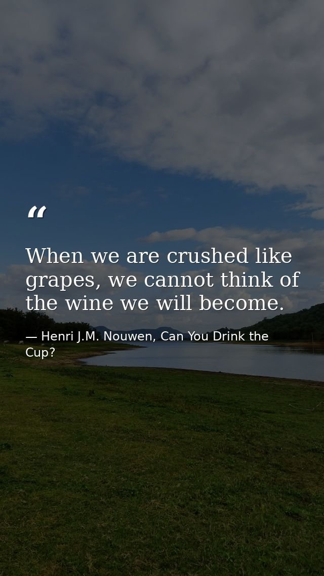 When we are crushed like grapes, we cannot think of the wine we will become. — Henri J.M. Nouwen, Can You Drink the Cup?