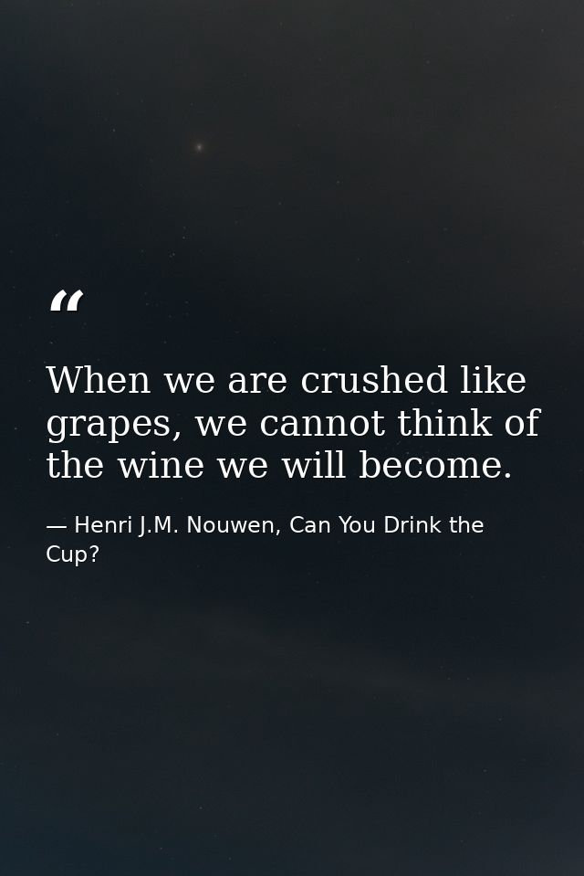 When we are crushed like grapes, we cannot think of the wine we will become. — Henri J.M. Nouwen, Can You Drink the Cup?