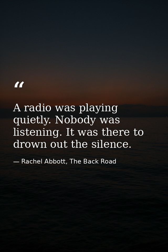 A radio was playing quietly. Nobody was listening. It was there to drown out the silence. — Rachel Abbott, The Back Road