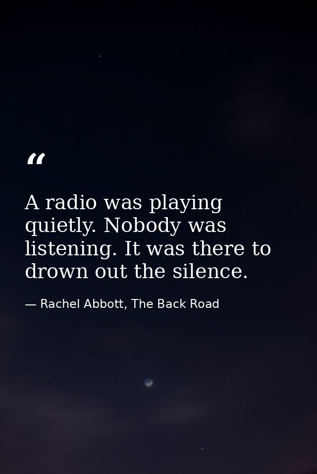 A radio was playing quietly. Nobody was listening. It was there to drown out the silence. — Rachel Abbott, The Back Road