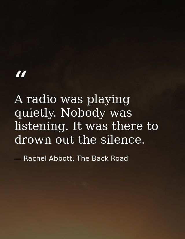A radio was playing quietly. Nobody was listening. It was there to drown out the silence. — Rachel Abbott, The Back Road