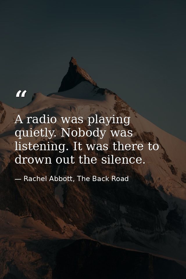 A radio was playing quietly. Nobody was listening. It was there to drown out the silence. — Rachel Abbott, The Back Road