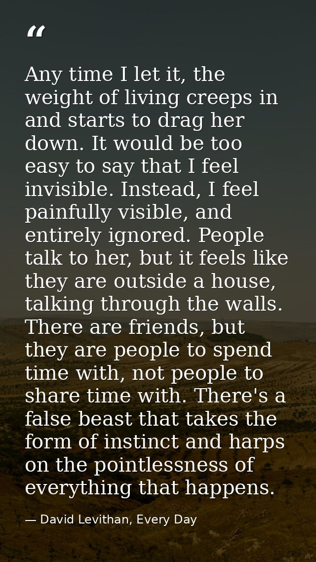 Any time I let it, the weight of living creeps in and starts to drag her down. It would be too easy to say that I feel i — David Levithan, Every Day