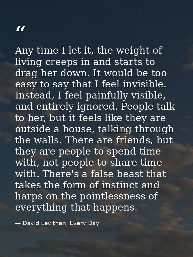 Any time I let it, the weight of living creeps in and starts to drag her down. It would be too easy to say that I feel i — David Levithan, Every Day