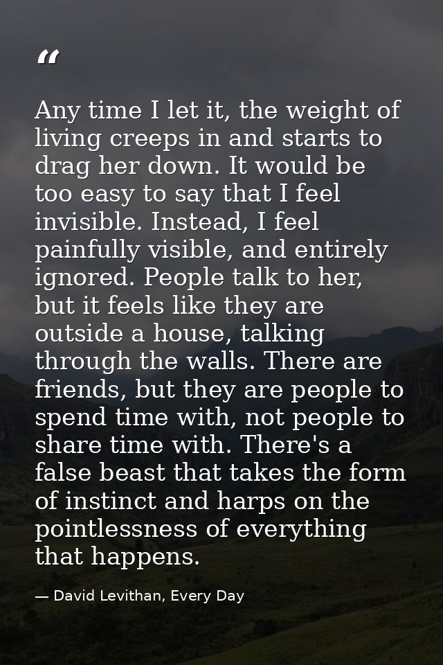 Any time I let it, the weight of living creeps in and starts to drag her down. It would be too easy to say that I feel i — David Levithan, Every Day