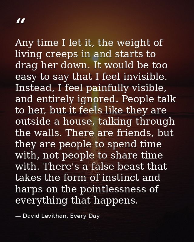 Any time I let it, the weight of living creeps in and starts to drag her down. It would be too easy to say that I feel i — David Levithan, Every Day