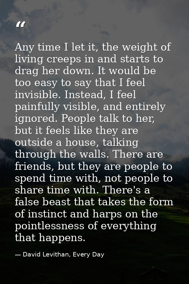 Any time I let it, the weight of living creeps in and starts to drag her down. It would be too easy to say that I feel i — David Levithan, Every Day