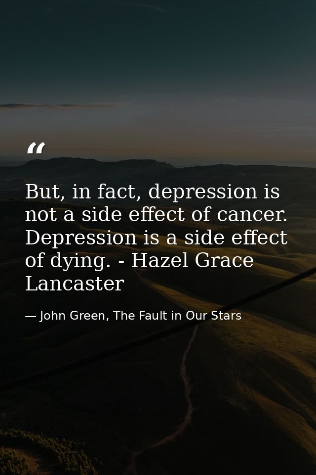 But, in fact, depression is not a side effect of cancer. Depression is a side effect of dying. - Hazel Grace Lancaster — John Green, The Fault in Our Stars